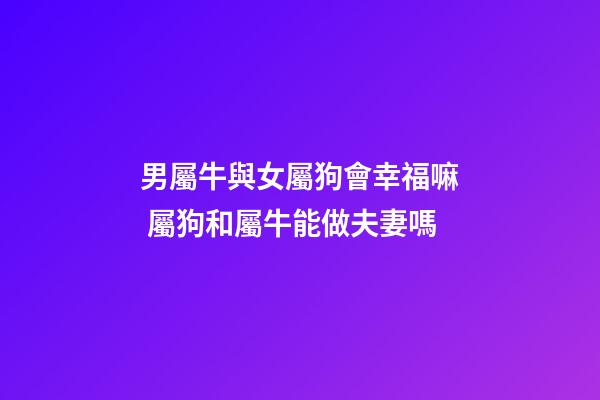 男屬牛與女屬狗會幸福嘛 屬狗和屬牛能做夫妻嗎